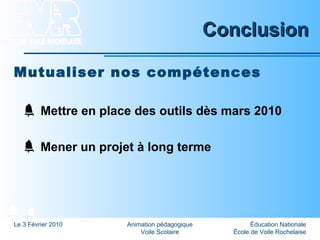Éducation Nationale
École de Voile Rochelaise
Le 3 Février 2010 Animation pédagogique
Voile Scolaire
ConclusionConclusion
Mutualiser nos compétences
Mettre en place des outils dès mars 2010
Mener un projet à long terme
 