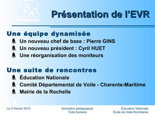 Éducation Nationale
École de Voile Rochelaise
Le 3 Février 2010 Animation pédagogique
Voile Scolaire
Présentation de l’EVRPrésentation de l’EVR
Une équipe dynamisée
Un nouveau chef de base : Pierre GINS
Un nouveau président : Cyril HUET
Une réorganisation des moniteurs
Une suite de rencontres
Éducation Nationale
Comité Départemental de Voile - Charente-Maritime
Mairie de la Rochelle
 