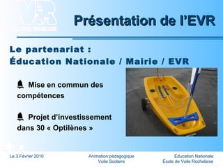 Éducation Nationale
École de Voile Rochelaise
Le 3 Février 2010 Animation pédagogique
Voile Scolaire
Présentation de l’EVRPrésentation de l’EVR
Le partenariat :
Éducation Nationale / Mairie / EVR
Mise en commun des
compétences
Projet d’investissement
dans 30 « Optilènes »
 