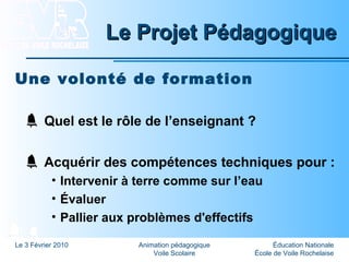 Éducation Nationale
École de Voile Rochelaise
Le 3 Février 2010 Animation pédagogique
Voile Scolaire
Le Projet PédagogiqueLe Projet Pédagogique
Une volonté de formation
Quel est le rôle de l’enseignant ?
Acquérir des compétences techniques pour :
• Intervenir à terre comme sur l’eau
• Évaluer
• Pallier aux problèmes d'effectifs
 
