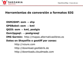 Herramientas de conversión a formatos SIG OSM2SHP: osm -> shp GPSBabel: osm -> kml QGIS: osm -> kml, postgis  Osm2pgsql: -> postgresql IMG Garmin:  http://mapas.alternativaslibres.es Datos en Shapefile o geotiff por zonas: http://vizure.com  http://download.geofabrik.de http://downloads.cloudmade.com 