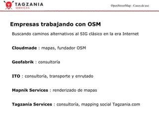 Empresas trabajando con OSM Buscando caminos alternativos al SIG clásico en la era Internet Cloudmade  : mapas, fundador OSM Geofabrik  : consultoría ITO  : consultoría, transporte y enrutado Mapnik Services  : renderizado de mapas Tagzania Services  : consultoría, mapping social Tagzania.com 