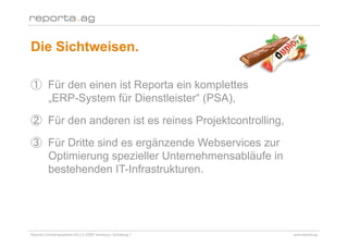 Die Sichtweisen.

        Für den einen ist Reporta ein komplettes
        „ERP-System für Dienstleister“ (PSA),

        Für den anderen ist es reines Projektcontrolling,

        Für Dritte sind es ergänzende Webservices zur
        Optimierung spezieller Unternehmensabläufe in
        bestehenden IT-Infrastrukturen.




Reporta Controllingsysteme AG | D-22087 Hamburg | Schottweg 7   www.reporta.ag
 