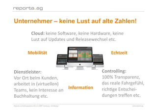 Unternehmer – keine Lust auf alte Zahlen!
                       Cloud: keine So2ware, keine Hardware, keine 
                       Lust auf Updates und Releasewechsel etc. 

                  Mobilität                                         Echtzeit 


Dienstleister:                                                  Controlling:  
Vor Ort beim Kunden,                                            100% Transparenz, 
arbeitet in (virtuellen)                                        das reale Fahrgefühl, 
                          Informa/on                            richEge Entschei‐
Teams, kein Interesse an 
Buchhaltung etc.                                                dungen treﬀen etc. 
Reporta Controllingsysteme AG | D-22087 Hamburg | Schottweg 7                   www.reporta.ag
 