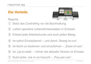 Die Vorteile.
Reporta
    Setzt das Controlling vor die Buchhaltung.
        Liefert operative Unternehmensdaten in Echtzeit.
        Erfasst jede Arbeitsstunde und auch jeden Beleg.

        Ist sofort Einsatzbereit – und damit „Ready-to-run“.
        Ist leicht zu bedienen und einzuführen – „Ease-of-use“.
        Ist „Up-to-date“ – immer die aktuelle Version im Einsatz.
        Nutzt jeder, wie er es braucht – „Pay-per-use“.
Reporta Controllingsysteme AG | D-22087 Hamburg | Schottweg 7   www.reporta.ag
 
