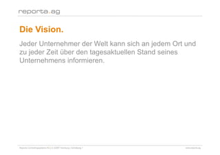 Die Vision.
Jeder Unternehmer der Welt kann sich an jedem Ort und
zu jeder Zeit über den tagesaktuellen Stand seines
Unternehmens informieren.




Reporta Controllingsysteme AG | D-22087 Hamburg | Schottweg 7   www.reporta.ag
 