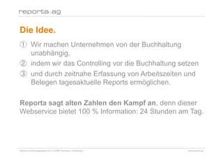 Die Idee.
        Wir machen Unternehmen von der Buchhaltung
        unabhängig,
        indem wir das Controlling vor die Buchhaltung setzen
        und durch zeitnahe Erfassung von Arbeitszeiten und
        Belegen tagesaktuelle Reports ermöglichen.

Reporta sagt alten Zahlen den Kampf an, denn dieser
Webservice bietet 100 % Information: 24 Stunden am Tag.




Reporta Controllingsysteme AG | D-22087 Hamburg | Schottweg 7   www.reporta.ag
 