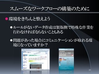スムーズなワークフローの構築のために
環境をきちんと整えよう
ルールがないデータ作成は製版側で特殊な作業を
行わなければならないこともある
問題があった場合にコミュニケーションが取れる環
境になっていますか？
23
 