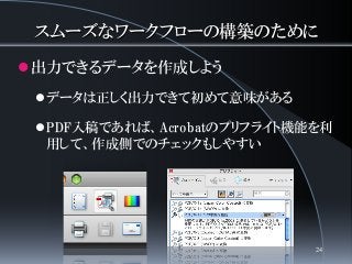 スムーズなワークフローの構築のために
出力できるデータを作成しよう
データは正しく出力できて初めて意味がある
PDF入稿であれば、Acrobatのプリフライト機能を利
用して、作成側でのチェックもしやすい
24
 
