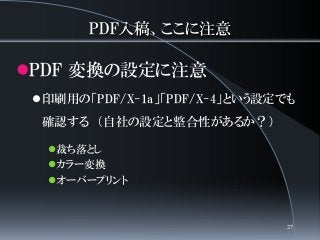 PDF入稿、ここに注意
PDF 変換の設定に注意
印刷用の「PDF/X-1a」「PDF/X-4」という設定でも
確認する （自社の設定と整合性があるか？）
裁ち落とし
カラー変換
オーバープリント
27
 