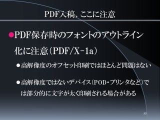 PDF入稿、ここに注意
PDF保存時のフォントのアウトライン
化に注意（PDF/X-1a）
高解像度のオフセット印刷ではほとんど問題はない
高解像度ではないデバイス（POD・プリンタなど）で
は部分的に文字が太く印刷される場合がある
55
 