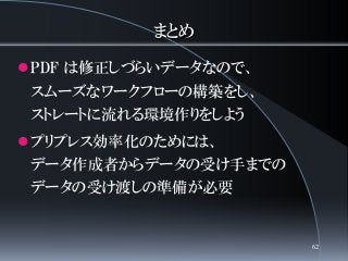 まとめ
PDF は修正しづらいデータなので、
スムーズなワークフローの構築をし、
ストレートに流れる環境作りをしよう
プリプレス効率化のためには、
データ作成者からデータの受け手までの
データの受け渡しの準備が必要
62
 