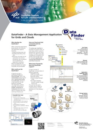 DataFinder - A Data Management Application
for Grids and Clouds

Why develop the                           How are Cloud and Grid
DataFinder?                               connected with the
                                                                                                                   Department
                                          DataFinder?
                                                                                                                       Employee
When conducting experiments
                                                                                                                            Simulation                                       Use Cases:
large datasets are produced.              The same user interface is                                                                                                       Using a grid to
The DataFinder supports                                                                                                         Geometry
                                          provided for all data stores, so                                                                                         calculate and execute
therefore:                                users have uniform access to                                                          Grid Generation                           Geometry, Flow
 •	organizing large data sets             backends for Grid and Cloud                                                           Flow Solution
                                                                                                                                                                   Simulation,… and also
 •	handling describing meta               storage. This allows easy data                                                                                          storing Data in Grids or
                                                                                                                                Visualisation                                      Clouds
   data                                   management throughout the
 •	execution of scripts for the           whole virtual storage space,
   automation of common                   for example copying and
   procedures, like simulations           moving data between Grid
   and visualizations of                  and Cloud resources.                                                                                                                  Wizards:
                                                                                                                                                                   Help to configure Use
   experiment conditions
                                                                                                                                                                  Cases and manage the
With the DataFinder the                   What kind of backends                                                                                                             Data Access
produced datasets are easily              does the Datafinder
accessible and processable.               support?

Who could use the                         A major concept of
DataFinder?                               DataFinder is to store data on
                                          different backends:                                                                                                               Application:
A typical use case is                         •	WebDAV server                                                                                                           Datafinder (User
archiving of data on                                                                                                                                                            Interface)
                                              •	FTP und GridFTP server                                                                                            For executing scripts in
Cloud storage. Even if the                    •	local	file	system                                                                                                 grids and for accessing
computation producing the                     •	Tivoli Storage Manager                                                                                                and managing data
data is performed locally                       (TSM)                                                                                                                  stored on different
or in the Grid, storing on                    •	for	higher	flexibility:	                                                                                                         backends
a lightweighted storage                         Amazon Simple Storage
backend is possible.                            Service (S3)
The DataFinder could be                   The user has the option
especially interesting for                to either store his data on
smaller companies or                      a classical server, on Grid
institutions which do not                 resources, or in the Amazon
want to maintain their own                Cloud.                                           External Medias
                                                                                            (CD, DVD,…)                                        Meta Data Server
archiving infrastructure.
                                                                                                                                                                       Storage System:
                                                                                                                                                                              All possible
  Example Use Case                                                                                                                                                    Backends, that can
  D-Grid Project: „AeroGrid“
                                                                                                                                                                       be used, including
   •	 Technical	and	scientific	data	                                                                               File System
                                                                                                                                                                        Grids and Clouds
      management on distributed resources     ����
      (Grid and Cloud)
   •	 Documentation of CFD simulations
                                                 ����                                        FTP Server

   •	 Assure quality of results and trace                                                                                            S3 Cloud- Storage System
      errors
                                                                                                                WebDAV Server
   •	 Repeatability of simulations
   •	 User	Front	End	„Datafinder“	(Python/	
      PyQT)
   •	 SimulationCode: Cluster optimized                                                                                                     Storage Resource
      CFD	code	„Trace“	(C++)                                                            GridFTP Server                                           Broker
   •	 Jobs with Globus and UNICORE                                                                                Tivoli Storage
                                                                                                                     Manager




                                                                             Deutsches Zentrum                   Miriam Ney
                                                                             für Luft- und Raumfahrt e.V.        Miriam.Ney@dlr.de
                                                                             in der Helmholtz-Gemeinschaft
                                                                                                                 Andreas Schreiber
                                                                             Simulations- und Softwaretechnik    Andreas.Schreiber@dlr.de
                                                                             Köln/ Braunschweig/ Berlin
                                                                                                                 www.dlr.de/sc/datafinder                              Simulation and
                                                                                                                                                                       Software Technology
 