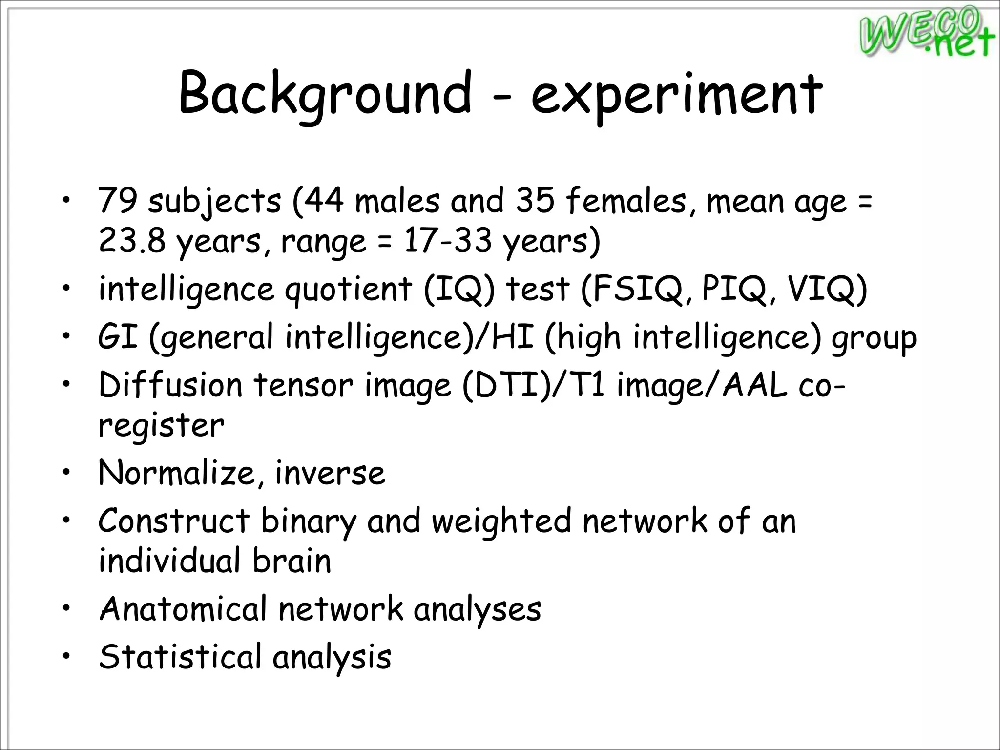 Background - experiment79 subjects (44 males and 35 females, mean age = 23.8 years, range = 17-33 years)intelligence quotient (IQ) test (FSIQ, PIQ, VIQ)GI (general intelligence)/HI (high intelligence) groupDiffusion tensor image (DTI)/T1 image/AAL co-registerNormalize, inverseConstruct binary and weighted network of an individual brainAnatomical network analysesStatistical analysis