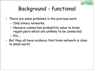 Background - functionalThere are some problems in the previous workOnly binary networksNonzero connection probability value to brain region pairs which are unlikely to be connectedEtc...But they all have evidence that brain network is close to small-world
