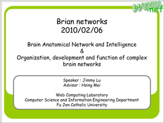 Brian networks2010/02/06Brain Anatomical Network and Intelligence&Organization, development and function of complex brain networks Speaker : Jimmy Lu Advisor : Hsing Mei Web Computing Laboratory Computer Science and Information Engineering Department Fu Jen Catholic University 