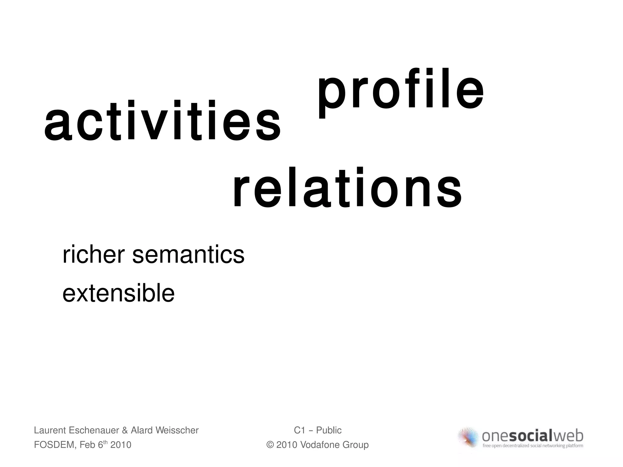 profile
  activities
          relations
      richer semantics
      extensible




Laurent Eschenauer & Alard Weisscher        C1 – Public
FOSDEM, Feb 6 2010
               th
                                       © 2010 Vodafone Group
 