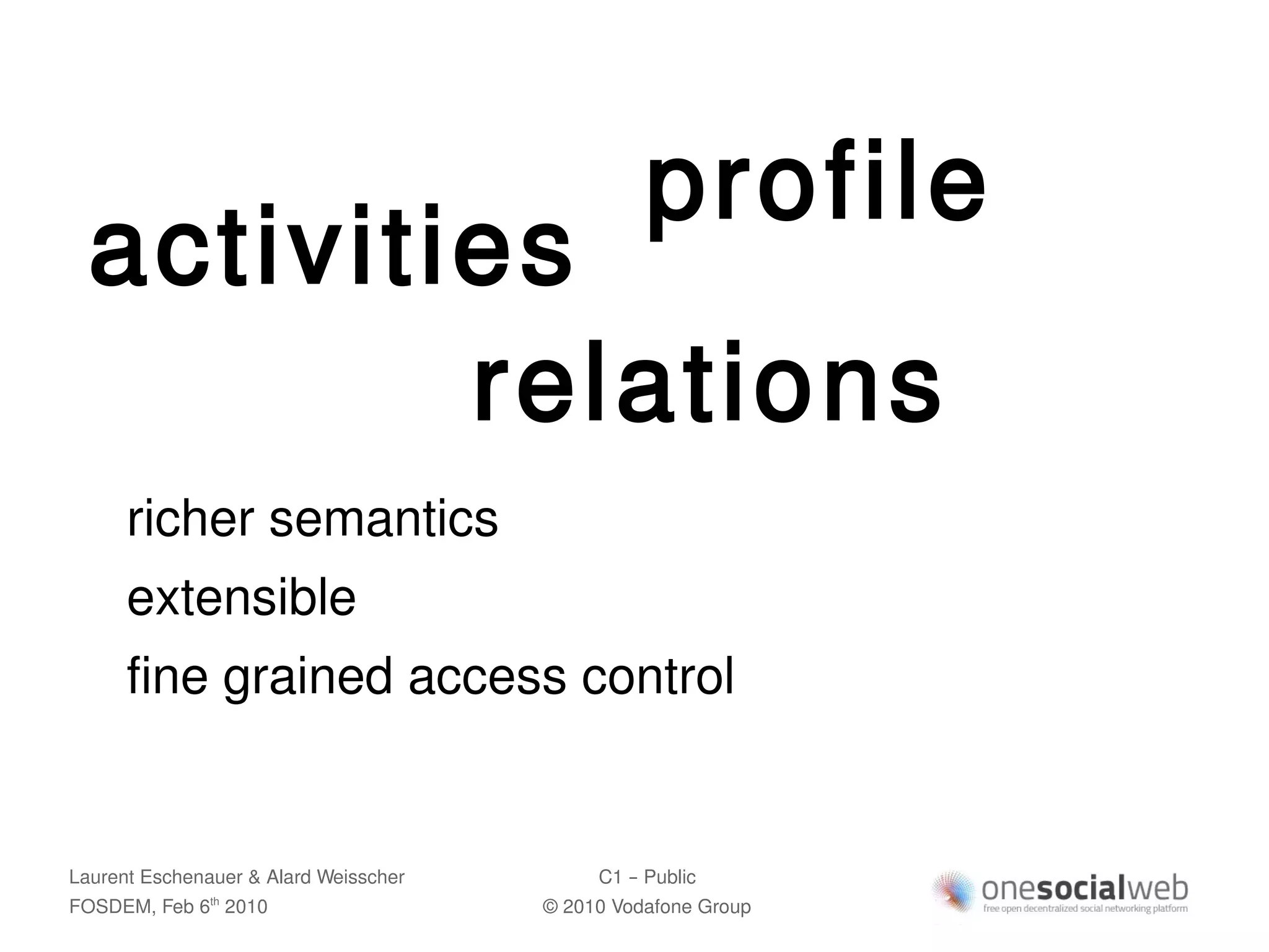 profile
  activities
          relations
      richer semantics
      extensible
      fine grained access control


Laurent Eschenauer & Alard Weisscher        C1 – Public
FOSDEM, Feb 6 2010
               th
                                       © 2010 Vodafone Group
 