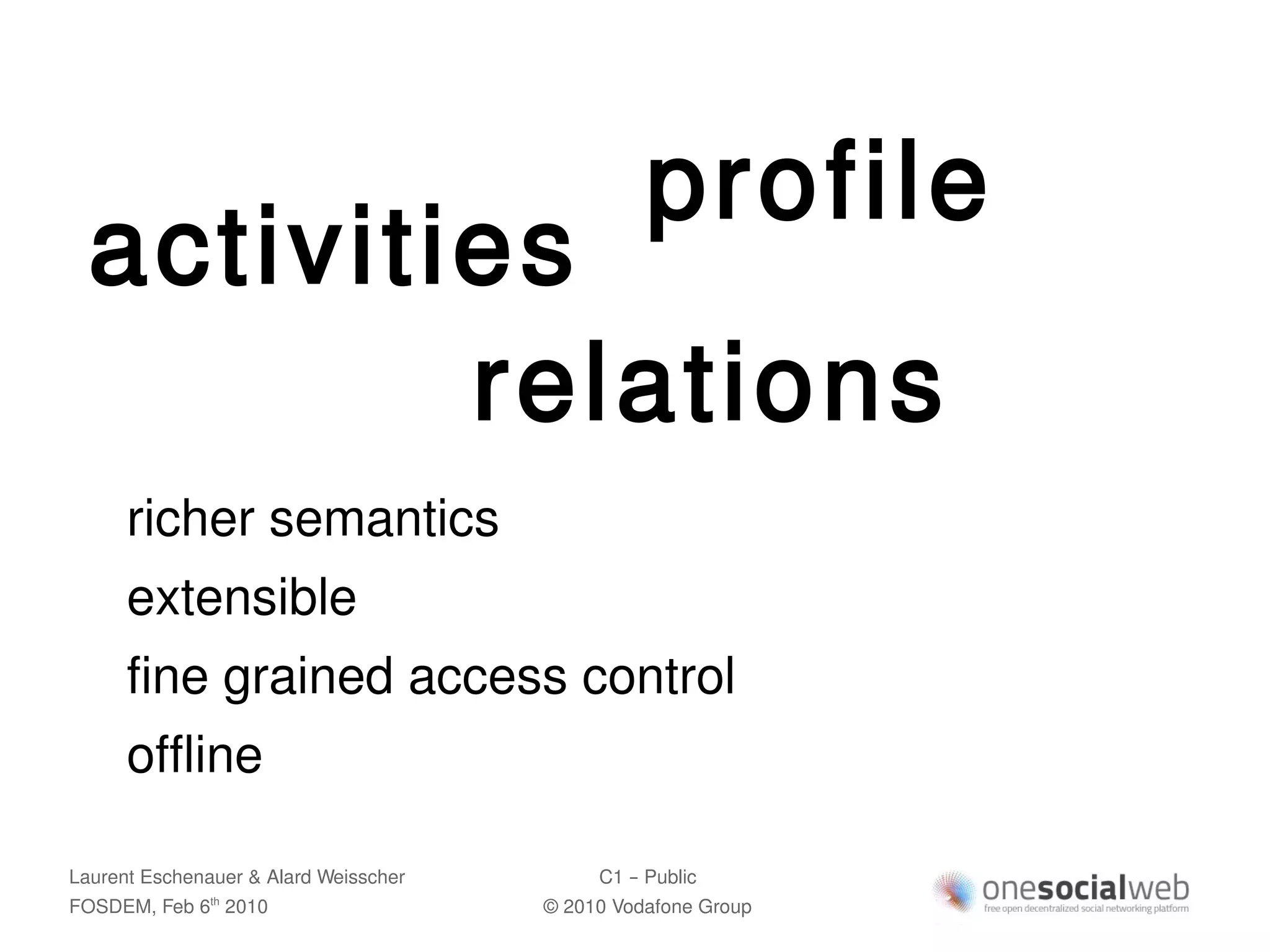 profile
  activities
          relations
      richer semantics
      extensible
      fine grained access control
      offline

Laurent Eschenauer & Alard Weisscher        C1 – Public
FOSDEM, Feb 6 2010
               th
                                       © 2010 Vodafone Group
 