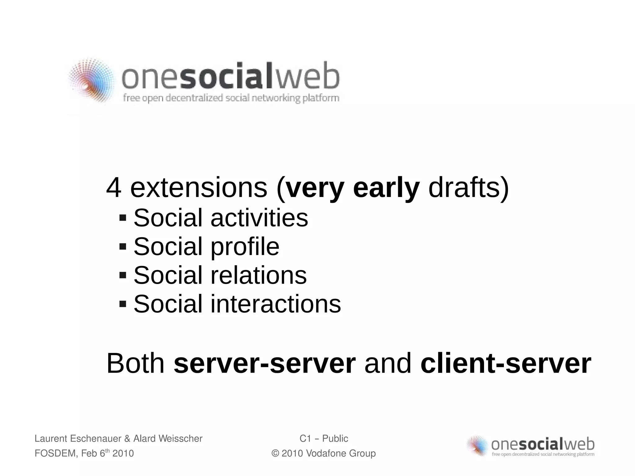4 extensions (very early drafts)
                     Social activities
                     Social profile

                     Social relations

                     Social interactions




               Both server-server and client-server

Laurent Eschenauer & Alard Weisscher        C1 – Public
FOSDEM, Feb 6 2010
               th
                                       © 2010 Vodafone Group
 