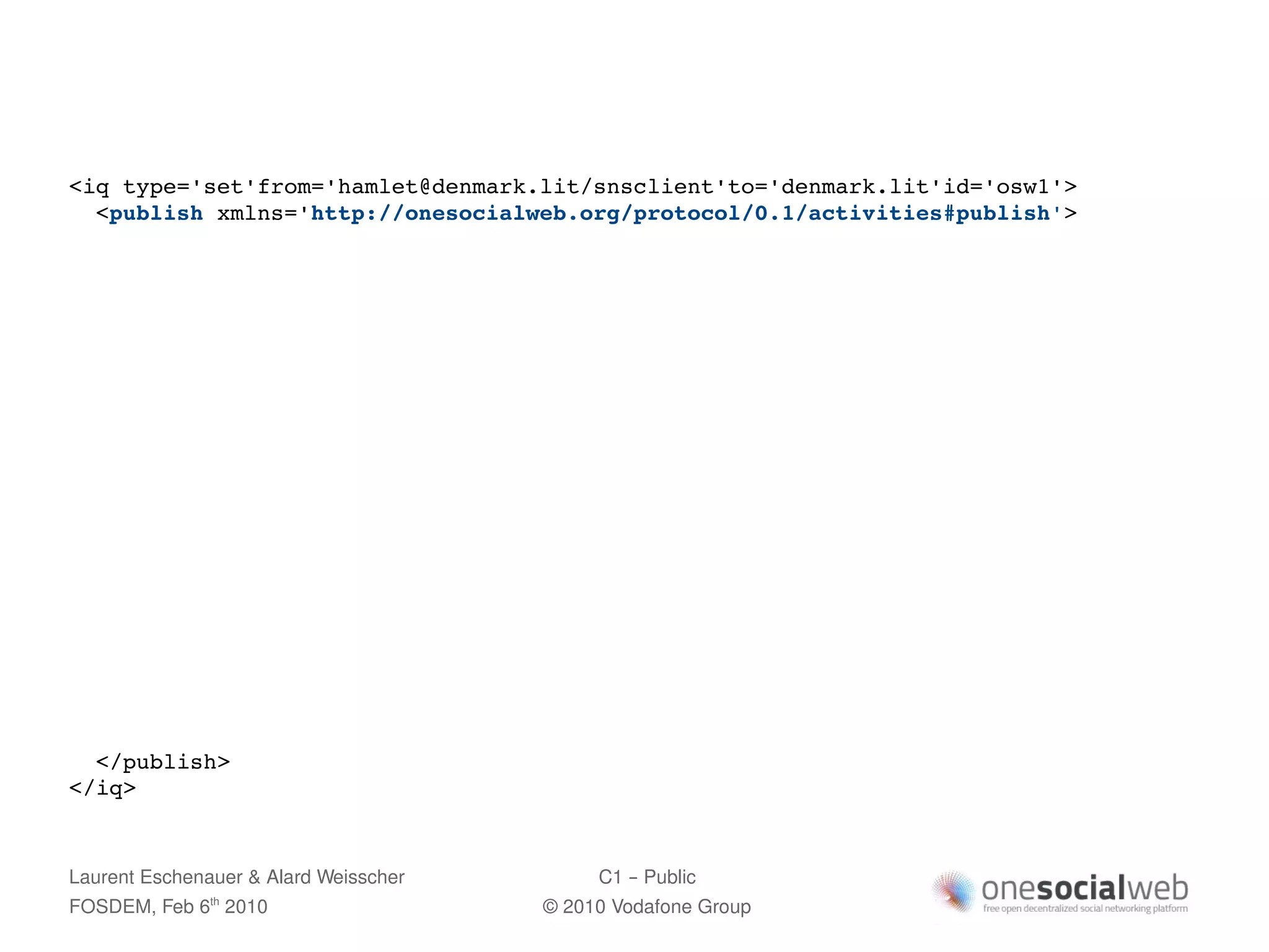 <iq type='set'from='hamlet@denmark.lit/snsclient'to='denmark.lit'id='osw1'>
  <publish xmlns='http://onesocialweb.org/protocol/0.1/activities#publish'>




  </publish>
</iq>


Laurent Eschenauer & Alard Weisscher        C1 – Public
FOSDEM, Feb 6 2010
               th
                                       © 2010 Vodafone Group
 