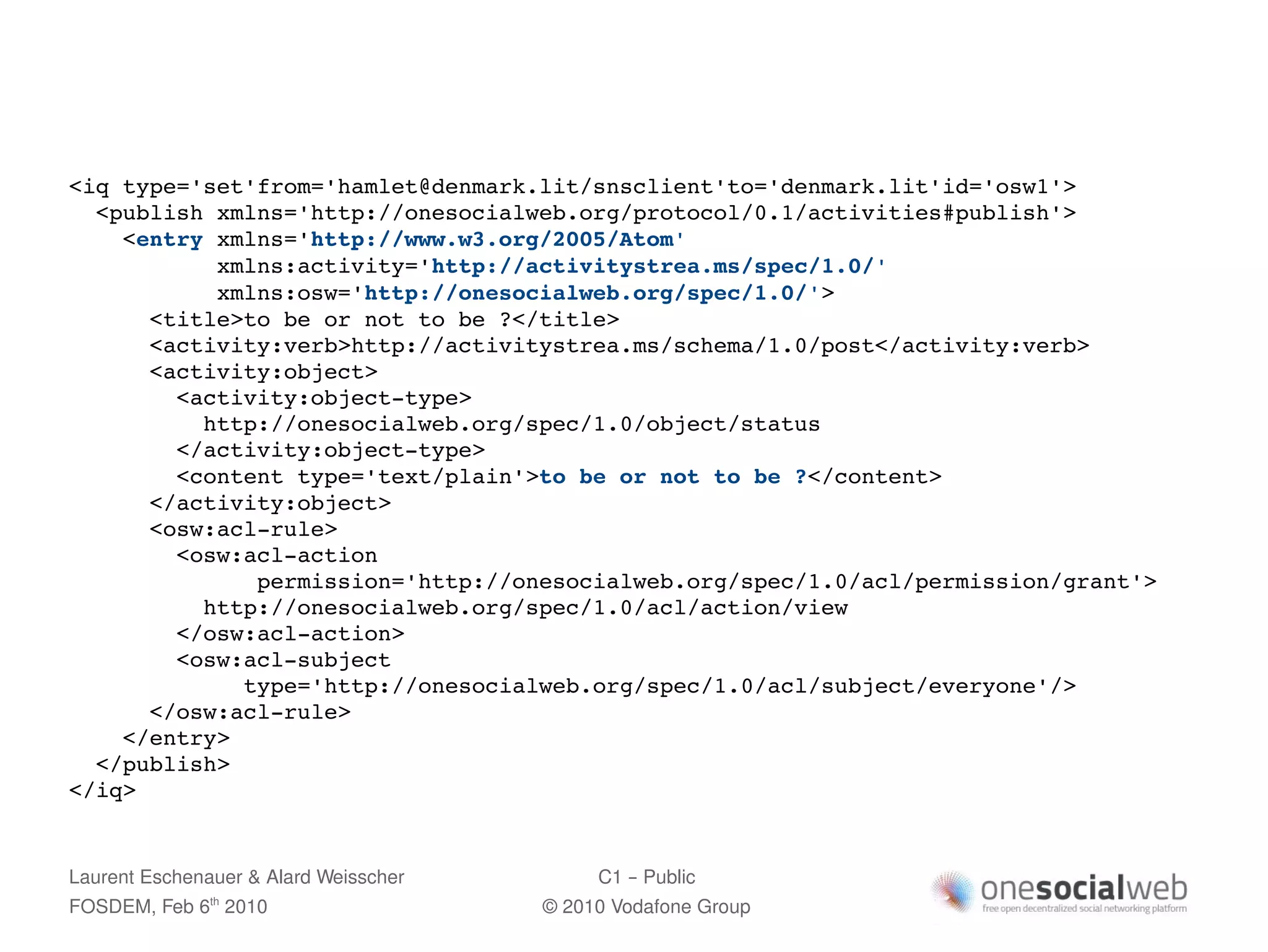 <iq type='set'from='hamlet@denmark.lit/snsclient'to='denmark.lit'id='osw1'>
  <publish xmlns='http://onesocialweb.org/protocol/0.1/activities#publish'>
    <entry xmlns='http://www.w3.org/2005/Atom' 
           xmlns:activity='http://activitystrea.ms/spec/1.0/' 
           xmlns:osw='http://onesocialweb.org/spec/1.0/'>
      <title>to be or not to be ?</title>
      <activity:verb>http://activitystrea.ms/schema/1.0/post</activity:verb>
      <activity:object>
        <activity:object­type>
          http://onesocialweb.org/spec/1.0/object/status
        </activity:object­type>
        <content type='text/plain'>to be or not to be ?</content>
      </activity:object>
      <osw:acl­rule>
        <osw:acl­action 
              permission='http://onesocialweb.org/spec/1.0/acl/permission/grant'>
          http://onesocialweb.org/spec/1.0/acl/action/view
        </osw:acl­action>
        <osw:acl­subject 
             type='http://onesocialweb.org/spec/1.0/acl/subject/everyone'/>
      </osw:acl­rule>
    </entry>
  </publish>
</iq>


Laurent Eschenauer & Alard Weisscher        C1 – Public
FOSDEM, Feb 6 2010
               th
                                       © 2010 Vodafone Group
 