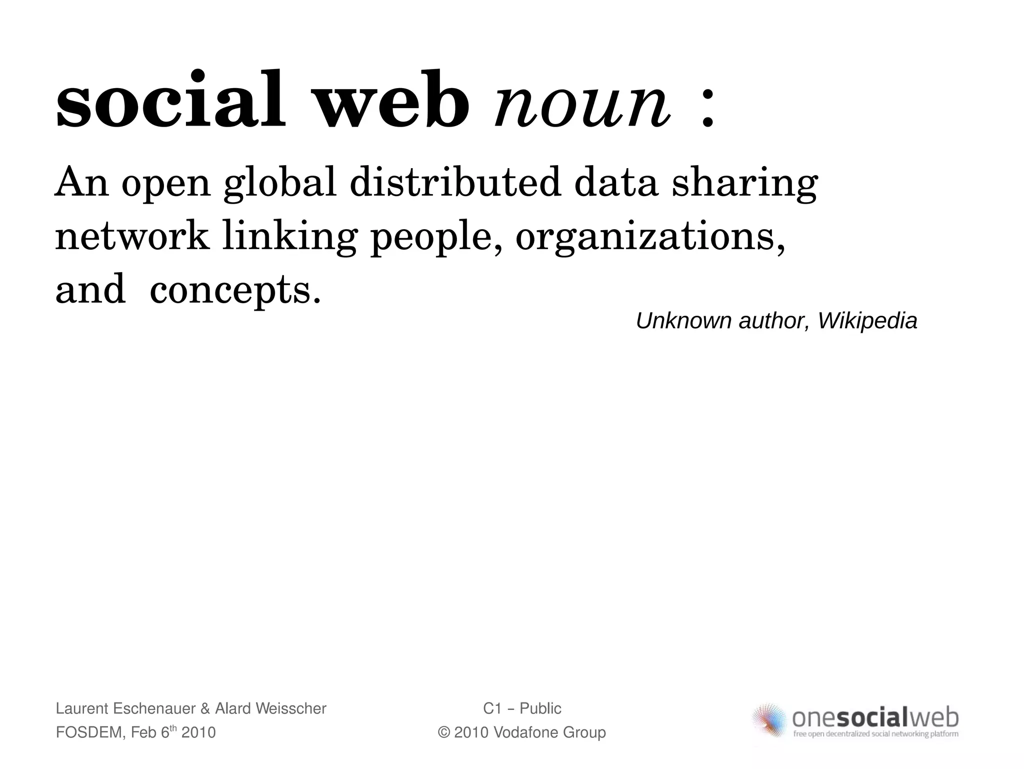 social web noun :
An open global distributed data sharing 
network linking people, organizations, 
and  concepts.
                                                               Unknown author, Wikipedia




Laurent Eschenauer & Alard Weisscher        C1 – Public
FOSDEM, Feb 6 2010
               th
                                       © 2010 Vodafone Group
 