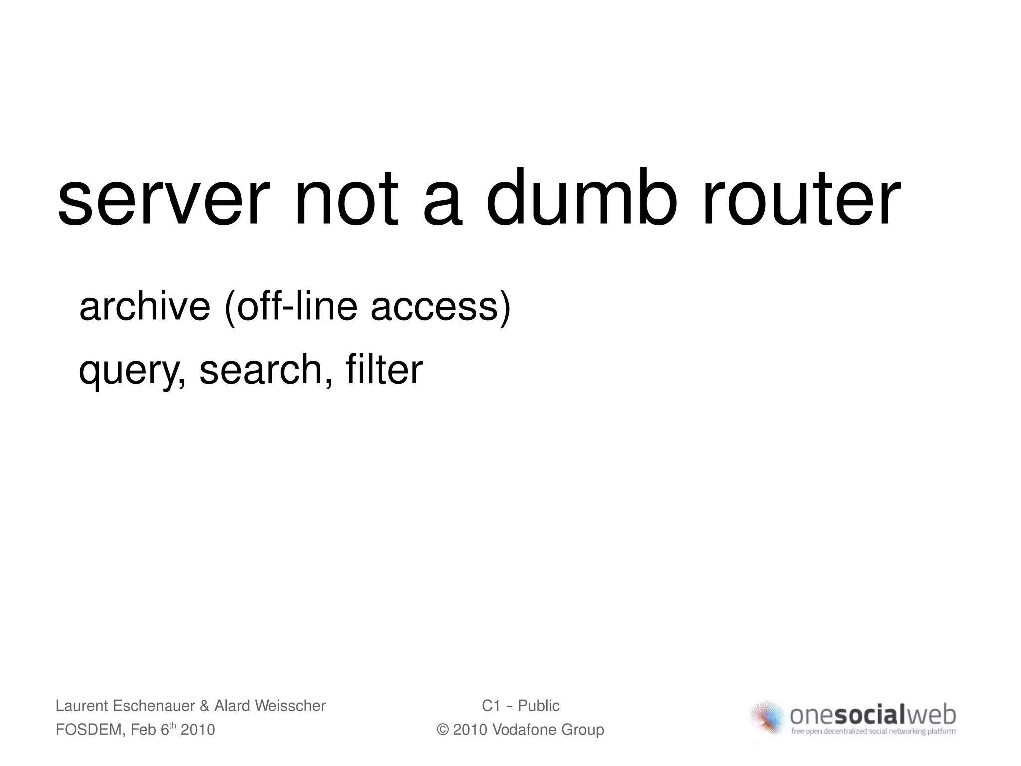 server not a dumb router
   archive (off-line access)
   query, search, filter




Laurent Eschenauer & Alard Weisscher        C1 – Public
FOSDEM, Feb 6 2010
               th
                                       © 2010 Vodafone Group
 
