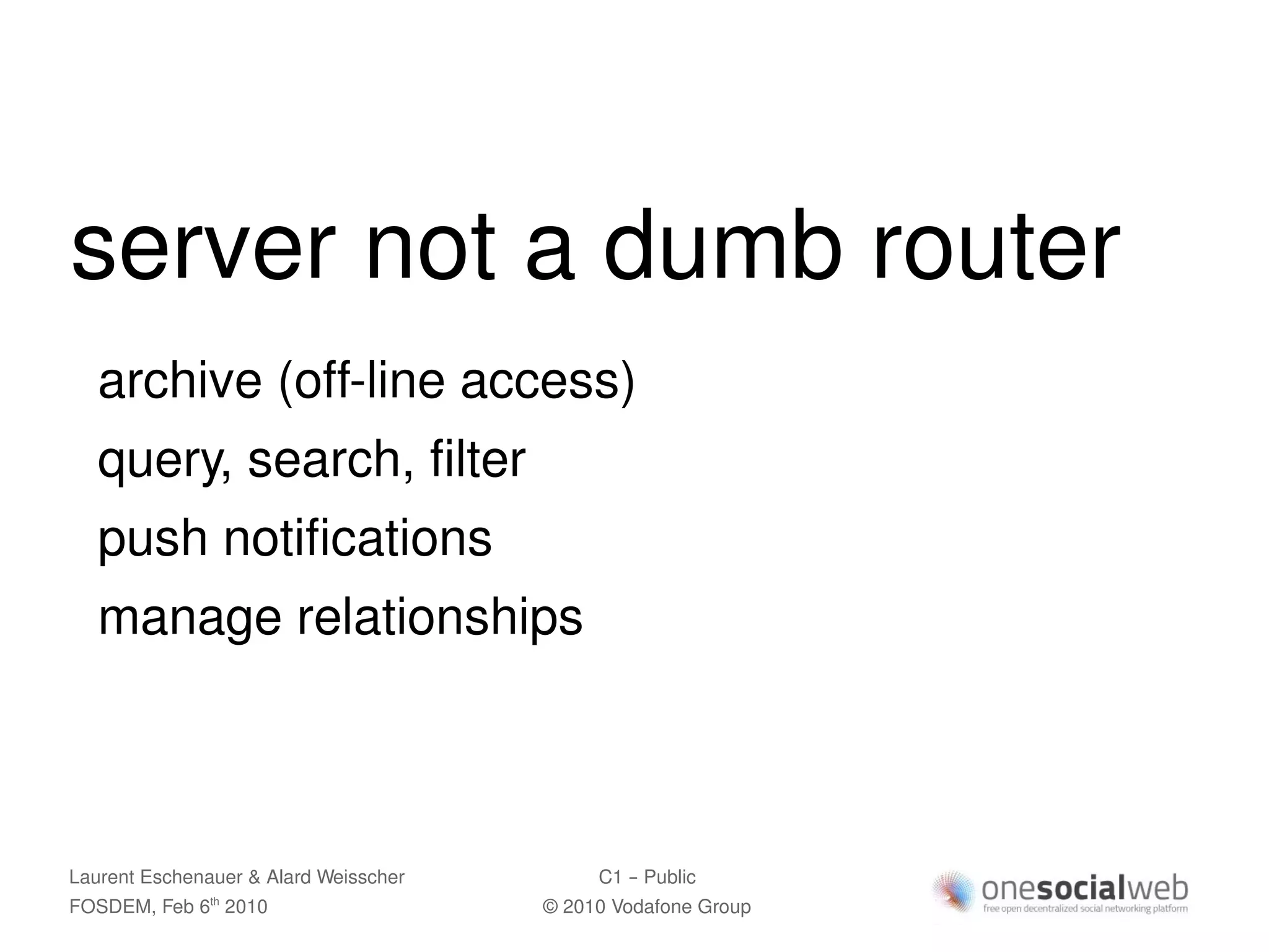 server not a dumb router
   archive (off-line access)
   query, search, filter
   push notifications
   manage relationships



Laurent Eschenauer & Alard Weisscher        C1 – Public
FOSDEM, Feb 6 2010
               th
                                       © 2010 Vodafone Group
 