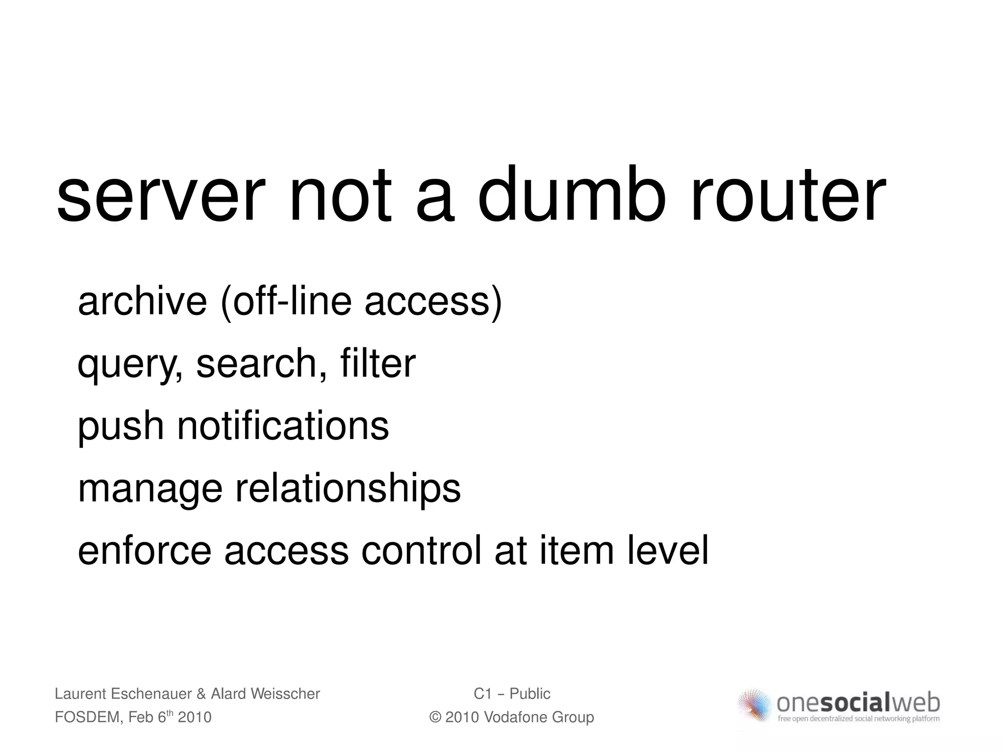 server not a dumb router
   archive (off-line access)
   query, search, filter
   push notifications
   manage relationships
   enforce access control at item level


Laurent Eschenauer & Alard Weisscher        C1 – Public
FOSDEM, Feb 6 2010
               th
                                       © 2010 Vodafone Group
 