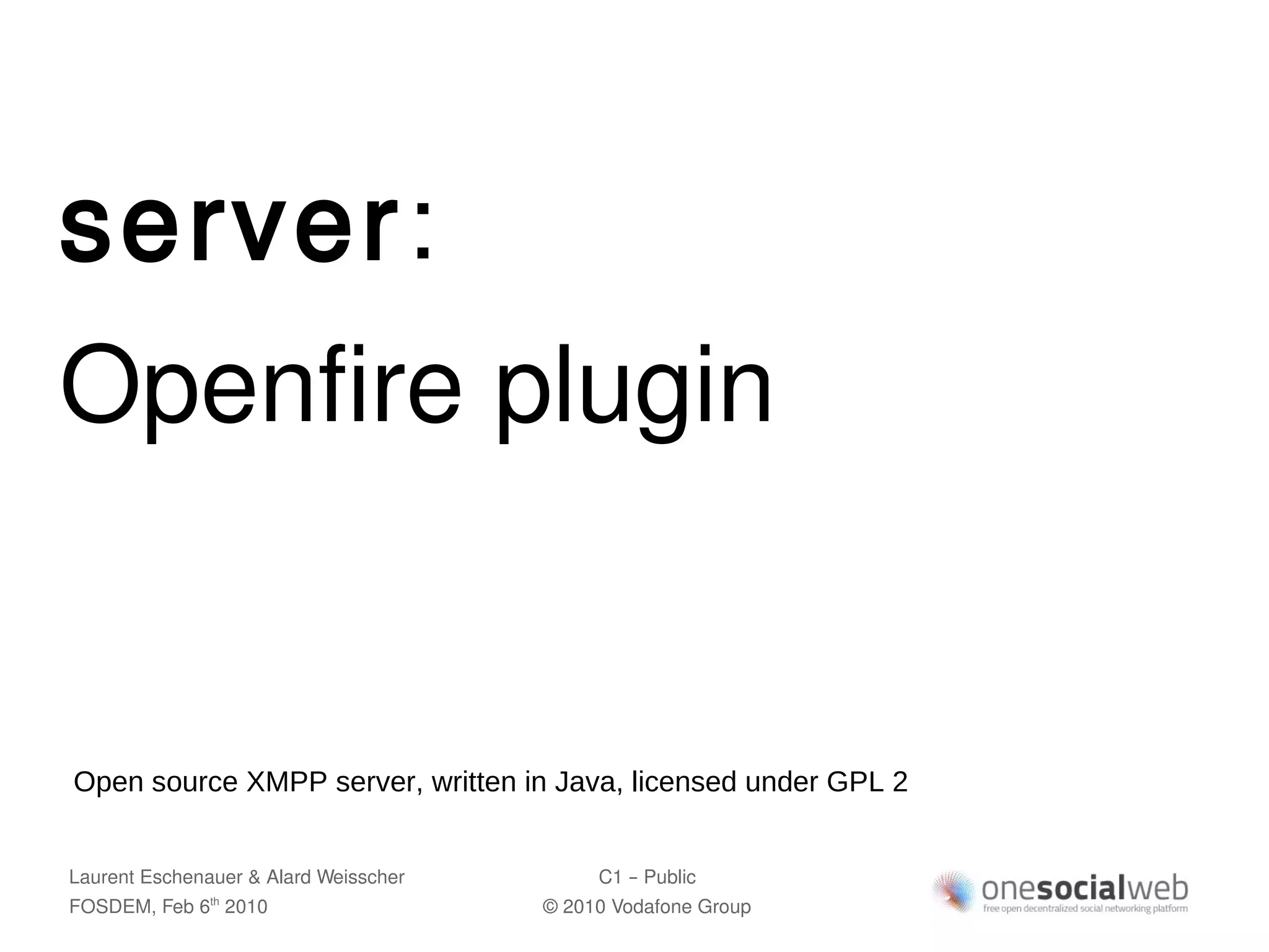 server:
Openfire plugin


Open source XMPP server, written in Java, licensed under GPL 2


Laurent Eschenauer & Alard Weisscher        C1 – Public
FOSDEM, Feb 6 2010
               th
                                       © 2010 Vodafone Group
 
