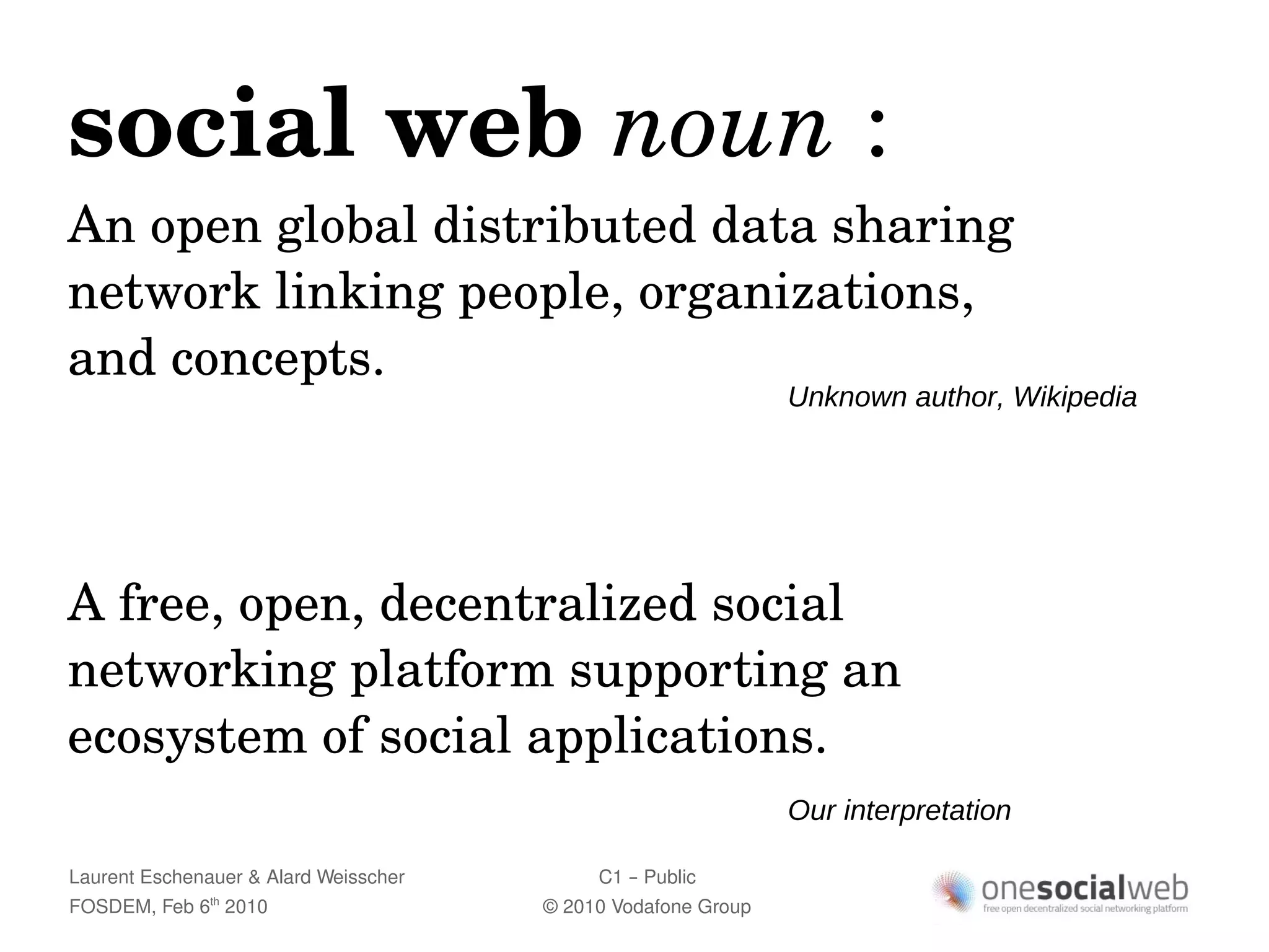 social web noun :
An open global distributed data sharing 
network linking people, organizations, 
and concepts.
                                                               Unknown author, Wikipedia




A free, open, decentralized social 
networking platform supporting an 
ecosystem of social applications.
                                                               Our interpretation

Laurent Eschenauer & Alard Weisscher        C1 – Public
FOSDEM, Feb 6 2010
               th
                                       © 2010 Vodafone Group
 