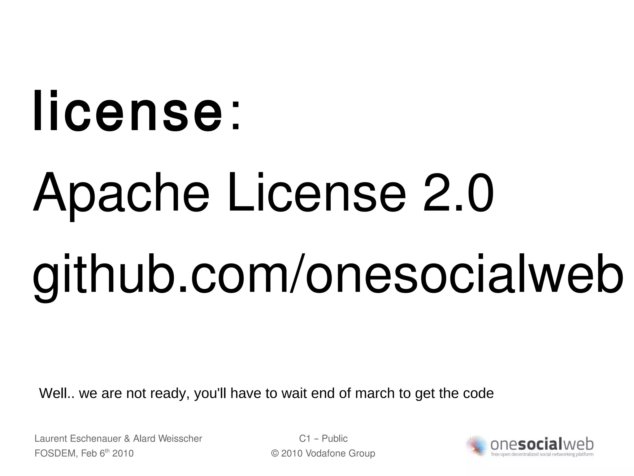 license:
Apache License 2.0
github.com/onesocialweb

Well.. we are not ready, you'll have to wait end of march to get the code


Laurent Eschenauer & Alard Weisscher        C1 – Public
FOSDEM, Feb 6 2010
               th
                                       © 2010 Vodafone Group
 