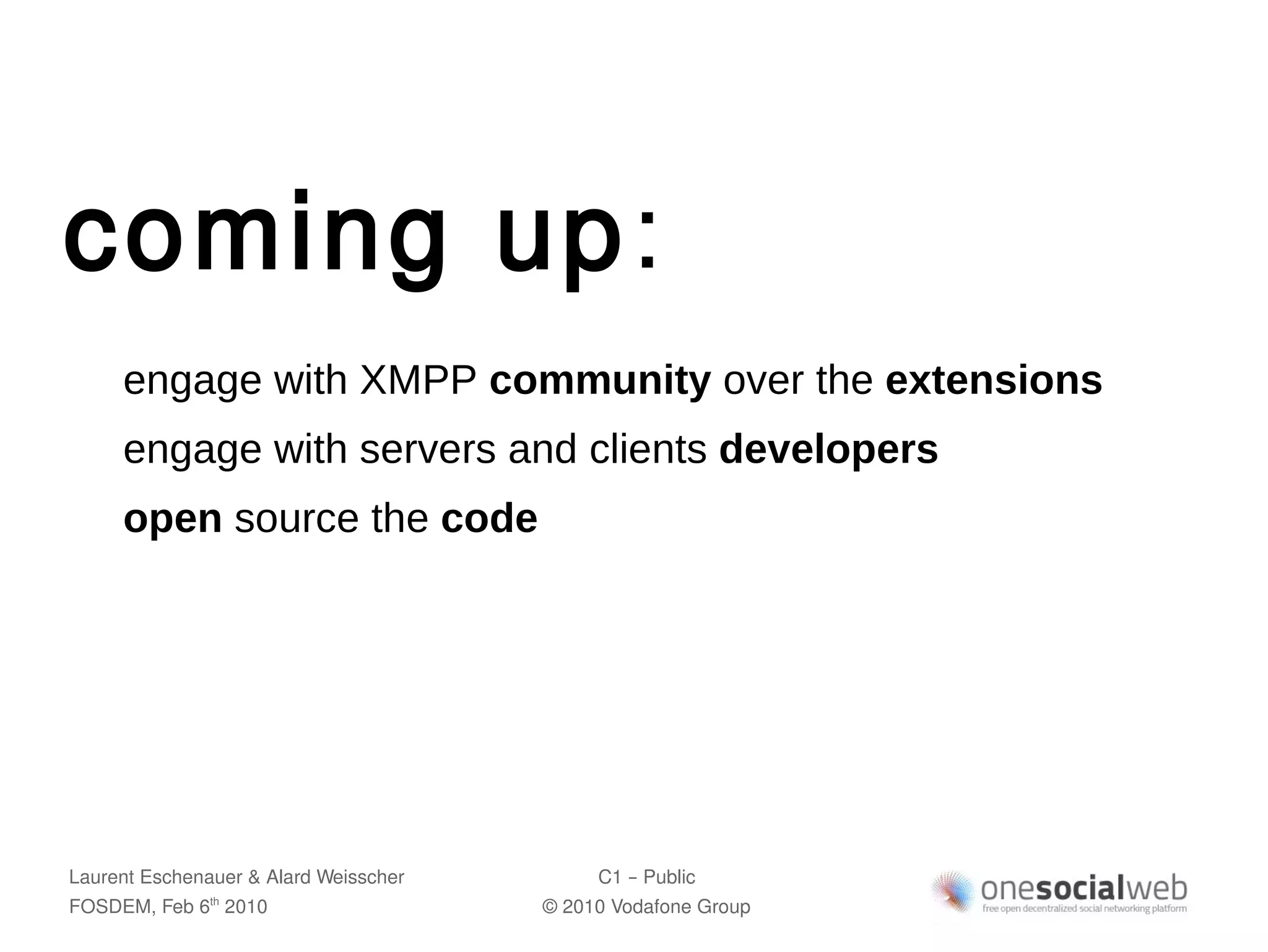 coming up:
     engage with XMPP community over the extensions
     engage with servers and clients developers
     open source the code




Laurent Eschenauer & Alard Weisscher        C1 – Public
FOSDEM, Feb 6 2010
               th
                                       © 2010 Vodafone Group
 