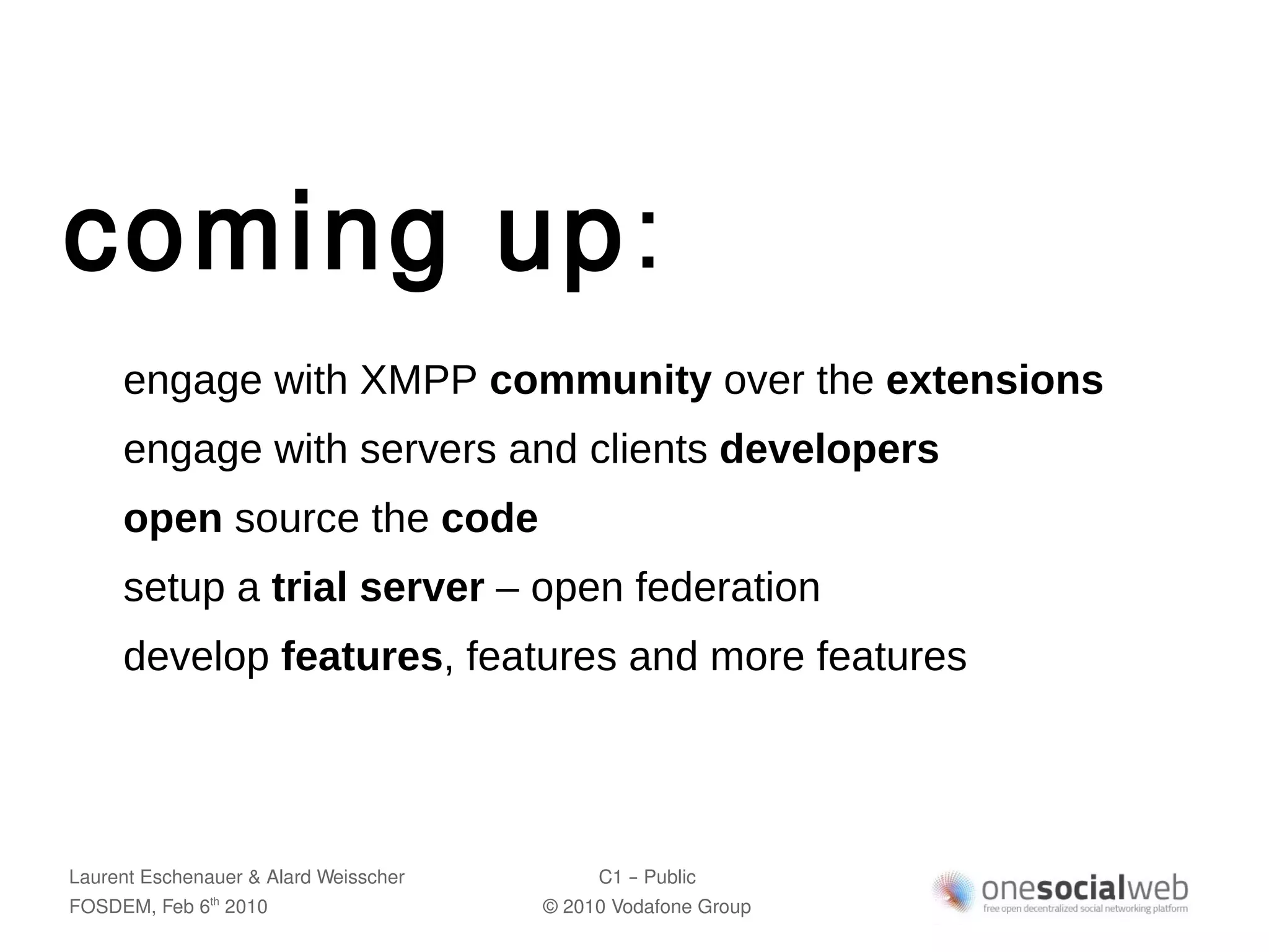 coming up:
     engage with XMPP community over the extensions
     engage with servers and clients developers
     open source the code
     setup a trial server – open federation
     develop features, features and more features




Laurent Eschenauer & Alard Weisscher        C1 – Public
FOSDEM, Feb 6 2010
               th
                                       © 2010 Vodafone Group
 
