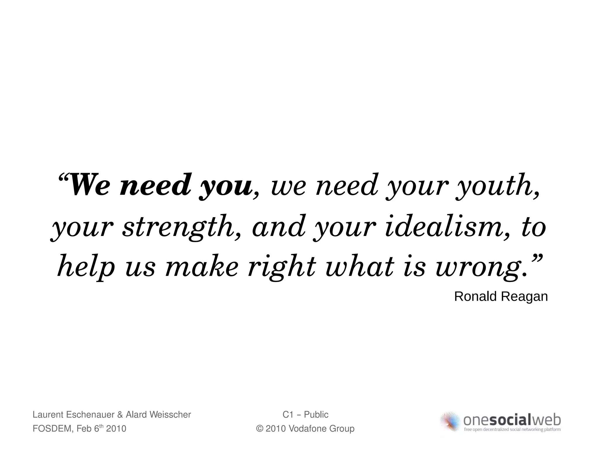 “We need you, we need your youth, 
    your strength, and your idealism, to 
    help us make right what is wrong.”
                                                               Ronald Reagan




Laurent Eschenauer & Alard Weisscher        C1 – Public
FOSDEM, Feb 6 2010
               th
                                       © 2010 Vodafone Group
 