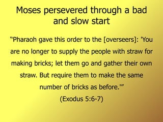 Moses persevered through a bad and slow start “ Pharaoh gave this order to the [overseers]: 'You are no longer to supply the people with straw for making bricks; let them go and gather their own straw. But require them to make the same number of bricks as before.'” (Exodus 5:6-7) 
