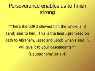 Perseverance enables us to finish strong “ There the LORD showed him the whole land [and] said to him, 'This is the land I promised on oath to Abraham, Isaac and Jacob when I said, “I will give it to your descendants.”'” (Deuteronomy 34:1-4) 