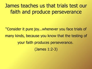 James teaches us that trials test our faith and produce perseverance “ Consider it pure joy...whenever you face trials of many kinds, because you know that the testing of your faith produces perseverance.  (James 1:2-3) 