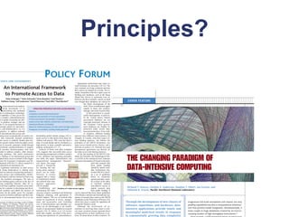 Principles?
 CIENCE AND GOVERNMENT
                                                                       POLICY FORUM
                                                                                                                            Appropriate professional and career re-
                                                                                                                        ward structures are necessary (20–22). The
       An International Framework                                                                                       way scientists are being evaluated and how
                                                                                                                        their careers are shaped are at stake. For ex-

       to Promote Access to Data                                                                                        ample, researchers who have spent years on
                                                                                                                        building new databases, such as the Sloan
                                                                                                                        Digital Sky Survey in astronomy, have ef-
            Peter Arzberger,      1* Peter Schroeder,2 Anne Beaulieu,3 Geof Bowker,1
                                                                                                                        fectively put their scientific careers on hold
     Kathleen Casey,       1 Leif Laaksonen,4 David Moorman,5 Paul Uhlir,6 Paul Wouters3
                                                                                                                        even though these databases are critical for                                                                    C OV E R F E AT U RE
                                                                                                                                       the future development of the


R
       ecent national and multina-                                                                                                     field. These considerations apply
       tional investments (1) in                        OPERATING PRINCIPLES FOR DATA ACCESS REGIMES                                   equally to those who produce,
       networking and continued                   Openness                                                                             manage, and reuse research data.
  ins in information technologi-                  Transparency and active data dissemination                                                At this point there is consid-
 l capability (2) have given rise                                                                                                      erable heterogeneity in policies.
                                                  Assignment and assumption of formal responsibilities
   a complex cyberinfrastructure                                                                                                       In the United States, federal
                                                  Technical and semantic interoperability of databases
 at is rapidly increasing our abil-                                                                                                    government databases are not
                                                                                                                                                                               Downloaded from www.sciencemag.org on August 30, 2009


y to produce, manage, and use                     Quality control, data validation, authentication, and authorization                  copyright protected, whereas in
  ta (3). As research becomes in-                 Operational efficiency and flexibility                                               the European Union govern-
 easingly global (4), data-inten-                 Respect for intellectual property and other ethical and legal requirements           ment databases are eligible for
ve, and multifaceted (5, 6), it is                Management accountability, including funding approaches                              protection under several data-
mperative to address national                                                                                                          base protection laws. Even with-
  d international data access and                                                                                                      in countries, different funding
 aring issues systematically in a policy are- derstanding global climate change (10) re- agencies have different stated policies; for
    that transcends national jurisdictions. quires access to data drawn from many dis- example, in Canada, with three major sci-
 pen access to publicly funded data pro- ciplines and sources. This issue has been a ence funding agencies, one follows the
 des greater returns from the public invest- topic of recent debate and its resolution is a principles in the OECD declaration, one
 ent in research, generates wealth through high priority in many scientific and policy- states access should not be a barrier, and a
ownstream commercialization of outputs, making communities (11–17).                                                     third has no policy (23). National laws and
  d provides decision-makers with facts                          Analysis of these, and other examples international agreements can directly af-
  eded to address complex, often transna- (18), suggests that successful data access fect data access and sharing practices.



                                                                                                                                                                                                                                        THE CHANGING PARADIGM OF
onal, problems. This article summarizes and sharing arrangements exhibit a number                                           At the last meeting of the OECD Com-
 y findings of an international group that of key attributes and operating principles mittee for Scientific and Technological Poli-
udied these issues on behalf of the Organ- (see table, this page). Administrative and cy (CSTP) at the ministerial level, ministers
ation for Economic Cooperation and De- organizational management “domains” endorsed a declaration (8) based on the prin-



                                                                                                                                                                                                                                        DATA-INTENSIVE COMPUTING
  lopment (OECD) (7), which resulted in a (see figure, this page)                                                                                 ciple that research data
 inisterial-level declaration (8).                           provide a framework                                                                  from public funding
   Legitimate restrictions on open access, for locating and ana-                                                Technological
                                                                                                                                                  should be openly avail-
  d strong disincentives to sharing exist, lyzing where improve-                                                                                  able. Furthermore, they
  sed on concerns of protecting national se- ments can be made.                                                  Data access
                                                                                                                                                  invited OECD to devel-
                                                                                                   Cultural                       Institutional
  rity, privacy and confidentiality, intellec- Diversity in science                                  and        management            and         op a set of guidelines
 al property, and time-limited exclusive use suggests that a variety                             behaviorial       domains        managerial      based on commonly
    the scientific investigator. The lack of of institutional models                                                                              agreed principles (simi-
 ear funding-agency policies in the face of and tailored data man-                                          L
                                                                                                            Legal            Financial
                                                                                                                                an                lar to those in the table)
                                                                                                             and                and
rong competing interests, often far re- agement approaches                                                  policy          budgetary             to facilitate optimal
 oved from academic research, poses prob- will be needed.                                                                                         cost-effective access to
 ms for scientists in developing and devel-                      Establishing and Domains of a data access regime.                                digital research data                                                                 Richard T. Kouzes, Gordon A. Anderson, Stephen T. Elbert, Ian Gorton, and
ped countries and inhibit the advance of maintaining this infra-                                                                                  from public funding. It                                                               Deborah K. Gracio, Pacific Northwest National Laboratory
 ience for the public good. For example, structure requires continued and dedicated can be expected that these future guidelines
 search on cholera outbreaks and their rela- budgetary planning, with appropriate fi- will influence national and international reg-
on to environmental factors (9) or on un- nancial support. The use of research data ulation of research data, much as the OECD
                                                             cannot be maximized if access, manage- Guidelines on the Protection of Privacy (24),
University of California, San Diego, La Jolla, CA 92093,     ment, and preservation costs (including which have been a model for legislation all                                                                                       Through the development of new classes of          erogeneous full-scale simulations will require not only
 SA.  2Ministry of Education, Culture and Science,
                                                             cost of documentation and metadata cre- around the Western world.                                                                                                                                                            peta op capabilities but also a computational infrastruc-
oetermeer, Netherlands. 3Networked Research and              ation) are an afterthought or are insuffi-                     Although the involvement of re-
                                                                                                                                                                                                                                       software, algorithms, and hardware, data-
 gital Information, Royal Netherlands Academy of Arts
                                                             ciently or inconsistently funded in research searchers in resolving these issues is criti-                                                                                intensive applications provide timely and          ture that permits model integration. Simultaneously, it
nd Sciences, Amsterdam, Netherlands. 4CSC-Scientific
                                                             projects (19). D. Atkins et al. (3) recom- cal, many scientists remain ignorant about                                                                                                                                        must couple to huge databases created by an ever-in-
omputing Ltd., Espoo, Finland. 5Social Sciences and Hu-
 anities Research Council, Ottawa, Canada. 6National         mend that roughly one-third of the provi- existing policies at their institutions or na-                                                                                  meaningful analytical results in response
                                                                                                                                                                                                                                                                                          creasing number of high-throughput instruments.”2
  search Council, Washington, DC 20418, USA.                 sioning and operations of cyberinfrastruc- tions, let alone those of other countries. To                                                                                  to exponentially growing data complexity
 