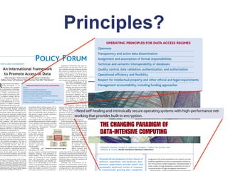 An International Framework
                                                • Approximations are currently made because of limitations on spatial scale; more accurate
                                                                                                                                                                        way scientists are being
                                                                                                                                                                        their careers are shaped
                                                algorithms are needed.
                                                                                             to Promote Access to Data                                                  ample, researchers who



                                                                                                                              Principles?
                                                                                                                                                                        building new databases
                                                • Need a universal parser to tag information for analysis.                                                              Digital Sky Survey in
                                 Peter Arzberger,   1* Peter Schroeder,2 Anne Beaulieu,3 Geof Bowker,1
                                                                                                                                                                        fectively put their scien
                           Kathleen Casey,   1 Leif Laaksonen,4 David Moorman,5 Paul Uhlir,6 Paul combining all available data.
                                                • Need algorithms to recognize and predict intent by Wouters3                                                           even though these datab
   Information analytics                        • Require an integrating informatics resource manager that takes in sensor data, transforming d                                     the future


                                                                       R
                             ecent national andbetween heterogeneous datasets and integrating computational tools, and presents results to c
                                                 multina-                                                                                                                           field. These
                             tional investments (1) in                   OPERATING PRINCIPLES FOR DATA ACCESS REGIMES                                                               equally to t
                                                the human user.
                             networking and continued           Openness                                                                                                            manage, and
                      gains in information technologi- scale of data and problems overwhelms visual displays, new approaches are this po
                                                • Since the     Transparency and active data dissemination                                                                              At

 CIENCE AND GOVERNMENT
                                                                       POLICY FORUM
                      cal capability (2) have given rise develop the appropriate level of abstraction and to condense and select data to dis-
                                                needed to       Assignment and assumption of formal responsibilities
                      to a complex cyberinfrastructure the user’s control.
                                                play under      Technical and semantic interoperability of databases
                                                                                                                                                                                    erable hetero
                                                                                                                                                                                    In the Unit
                      that is rapidly increasing our abil-                                                                  Appropriate professional and career re-
                                                                                                                        ward structures are necessary (20–22). The
                                                                                                                                                                                    government
  An International Framework
                      ity to produce, manage,• CollaborativeQuality control,analysis of datasets and observations are desirable.
                                                  and use                               data validation, authentication, and authorization
                                                                                                                        way scientists are being evaluated and how
                                                                                                                                                                                    copyright pr
                                                                 sharing and                                            their careers are shaped are at stake. For ex-

  to Promote Access to Data research becomes in-
                      data (3). As                              Operational efficiency and flexibility
                                                                                                                        ample, researchers who have spent years on
                                                                                                                        building new databases, such as the Sloan
                                                                                                                        Digital Sky Survey in astronomy, have ef-
                                                                                                                                                                                    the Europe
                                  1* Peter Schroeder,2 Anne Beaulieu,3 Geof Bowker,1

                                                                Respect F ATintellectual propertythe problem set to access large local andment databa
                      creasingly global (4), data-inten- architecturesEareRE
            Peter Arzberger,
   Computing platforms                          • Current          C OV E R for U inadequate for and other ethical and legal requirements                                            distributed
                                                                                                                        fectively put their scientific careers on hold
     Kathleen Casey,       1 Leif Laaksonen,4 David Moorman,5 Paul Uhlir,6 Paul Wouters3
                                                                                                                        even though these databases are critical for
                                                                                                                                       the future development of the
                      sive, and multifaceted (5, 6), it is providing solutions with reasonable throughput to analyze and model atprotection u
                                                datasets,                                                                                                                            the
R
       ecent national and multina-                                                                                                     field. These considerations apply
       tional investments (1) in                                Management accountability, including funding approaches
                                                        OPERATING PRINCIPLES FOR DATA ACCESS REGIMES                                   equally to those who produce,

                      imperative to address required spatial scales.
                                                  national                                                                                                                          base protecti
       networking and continued                   Openness                                                                             manage, and reuse research data.
  ins in information technologi-                  Transparency and active data dissemination                                                At this point there is consid-
 l capability (2) have given rise                                                                                                      erable heterogeneity in policies.
                      and international data access and                                                                                                                             in countries
                                                  Assignment and assumption of formal responsibilities
   a complex cyberinfrastructure                                                                                                       In the United States, federal
                                                  Technical and semantic interoperability of databases
 at is rapidly increasing our abil-                                                                                                    government databases are not
                                                                                                                                                                               Downloaded from www.sciencemag.org on August 30, 2009



                      sharing issues systematically in a policy are- not have the storage climate change amount of data that models use
                                                • Current machines do derstanding global capacity for the (10) re-
y to produce, manage, and use                     Quality control, data validation, authentication, and authorization                  copyright protected, whereas in
  ta (3). As research becomes in-
 easingly global (4), data-inten-
                                                  Operational efficiency and flexibility
                                                  Respect for intellectual property and other ethical and legal requirements
                                                                                                                                       the European Union govern-
                                                                                                                                       ment databases are eligible for
                                                                                                                                                                        agencies have different
                      na that transcends national jurisdictions. quires access to data drawn from many dis- example, in Canada, w
ve, and multifaceted (5, 6), it is
mperative to address national                   and produce.
                                                  Management accountability, including funding approaches                              protection under several data-
                                                                                                                                       base protection laws. Even with-
  d international data access and                                                                                                      in countries, different funding
                      Open access to publicly funded data pro- ciplines and sources. This issue has been a ence funding agencies
 aring issues systematically in a policy are- derstanding global climate change (10) re- agencies have different stated policies; for
    that transcends national jurisdictions. quires access to data drawn from many dis- example, in Canada, with three major sci-

                      vides greater returns from the public invest- topic of recent debate and its systems with high-performance net- OEC
                                                • Need self-healing and intrinsically secure operating resolution is a principles in the
 pen access to publicly funded data pro- ciplines and sources. This issue has been a ence funding agencies, one follows the
 des greater returns from the public invest- topic of recent debate and its resolution is a principles in the OECD declaration, one

                      ment in research, generates wealth through built-in encryption.
                                                working that provides high priority in many scientific and policy- states access should no
 ent in research, generates wealth through high priority in many scientific and policy- states access should not be a barrier, and a
ownstream commercialization of outputs, making communities (11–17).                                                     third has no policy (23). National laws and
  d provides decision-makers with facts                          Analysis of these, and other examples international agreements can directly af-

                      downstream commercialization of outputs, making communities (11–17).
  eded to address complex, often transna- (18), suggests that successful data access fect data access and sharing practices.
                                                                                                                                                                        third has no policy (23)
                                                                                                                                                                                                                                        THE CHANGING PARADIGM OF
onal, problems. This article summarizes and sharing arrangements exhibit a number                                           At the last meeting of the OECD Com-

                                                • Computational needs range from largethese, and other examples
                      and provides decision-makers with facts                        Analysis of           central high-performance computing systems to
 y findings of an international group that of key attributes and operating principles mittee for Scientific and Technological Poli-
udied these issues on behalf of the Organ- (see table, this page). Administrative and cy (CSTP) at the ministerial level, ministers
                                                                                                                                                                        international agreemen
ation for Economic Cooperation and De- organizational management “domains” endorsed a declaration (8) based on the prin-

                      needed to address complex, often transna- systemssuggestsminiaturized labs on a chip for eld deployments. and sha
                                                portable lightweight (18), such as that successful data access                                                          fect data access
                                                                                                                                                                                                                                        DATA-INTENSIVE COMPUTING
  lopment (OECD) (7), which resulted in a (see figure, this page)                                                                                 ciple that research data
 inisterial-level declaration (8).                           provide a framework                                                                  from public funding
   Legitimate restrictions on open access, for locating and ana-                                                Technological
                                                                                                                                                  should be openly avail-
                      tional, problems. This article summarizes and sharing arrangements exhibit a number
  d strong disincentives to sharing exist, lyzing where improve-
  sed on concerns of protecting national se- ments can be made.
                                                                                                   Cultural      Data access      Institutional
                                                                                                                                                  able. Furthermore, they
                                                                                                                                                  invited OECD to devel-    At the last meeting
  rity, privacy and confidentiality, intellec- Diversity in science                                                                               op a set of guidelines
                      key findings of an international group that of key attributes and operating principles mittee for Scientific and
 al property, and time-limited exclusive use suggests that a variety
    the scientific investigator. The lack of of institutional models
                                                                                                     and
                                                                                                 behaviorial
                                                                                                                management
                                                                                                                   domains
                                                                                                                                      and
                                                                                                                                  managerial      based on commonly
                                                                                                                                                  agreed principles (simi-

                      studied these issues on behalf of the Organ- (see table, this page). Administrative and cy (CSTP) at the minist
 ear funding-agency policies in the face of and tailored data man-
rong competing interests, often far re- agement approaches
 oved from academic research, poses prob- will be needed.
                                                                                                            L
                                                                                                            Legal
                                                                                                             and
                                                                                                            policy
                                                                                                                             Financial
                                                                                                                                an
                                                                                                                                and
                                                                                                                            budgetary
                                                                                                                                                  lar to those in the table)
                                                                                                                                                  to facilitate optimal
                                                                                                                                                  cost-effective access to
                      isation for Economic Cooperation and Richard T. Kouzes, GordonNorthwest National Laboratory Ian Gorton,“domains” endorsed a declaration (
 ms for scientists in developing and devel-
ped countries and inhibit the advance of maintaining this infra-
                                                                   De- organizational Stephen T. Elbert,
                                                                   Deborah K. Gracio, Pacific
                                                                                              A. Anderson,
                                                                                                           management and
                                                                 Establishing and Domains of a data access regime.                                digital research data
                                                                                                                                                  from public funding. It
    COMPUTER          velopment (OECD) (7), which resulted in a (see figure, this page)
 ience for the public good. For example, structure requires continued and dedicated can be expected that these future guidelines
 search on cholera outbreaks and their rela- budgetary planning, with appropriate fi- will influence national and international reg-                                                          cipl
on to environmental factors (9) or on un- nancial support. The use of research data ulation of research data, much as the OECD
                      ministerial-level declaration (8).         Through the development of a framework
                                                                               provide new classes of erogeneous full-scale simulations will require not only                                 from
                                                             cannot be maximized if access, manage- Guidelines on the Protection of Privacy (24),
University of California, San Diego, La Jolla, CA 92093,     ment, and preservation costs (including which have been a model for legislation all

                          Legitimate restrictions on open access, applications and hardware, data- ana- that permits model integration. Simultaneously, it
                                                                               for locating and
                                                             cost of documentation and metadata cre- around the Western world.                           Technological
                                                                                                                                                                                              sho
 SA.  2Ministry of Education, Culture and Science,

oetermeer, Netherlands. 3Networked Research and                  software, algorithms,                          peta op capabilities but also a computational infrastruc-
                                                             ation) are an afterthought or are insuffi-                     Although the involvement of re-
 gital Information, Royal Netherlands Academy of Arts
                                                                 intensive                 provide timely and   ture
                                                             ciently or inconsistently funded in research searchers in resolving these issues is criti-
                                                                 meaningful lyzing where improve-
                      and strong disincentives to sharing exist, analytical results in response must couple to huge databases created by an ever-in-                                          able
nd Sciences, Amsterdam, Netherlands. 4CSC-Scientific
omputing Ltd., Espoo, Finland. 5Social Sciences and Hu-      projects (19). D. Atkins et al. (3) recom- cal, many scientists remain ignorant about
 anities Research Council, Ottawa, Canada. 6National         mend that roughly one-third of the provi- existing policies at their institutions or na-
                                                                                                                creasing number of high-throughput instruments.”                                                                                                                  2
  search Council, Washington, DC 20418, USA.                 sioning and operations of cyberinfrastruc- tions, let alone those of other countries. To                                                                                  to exponentially growing data complexity
 