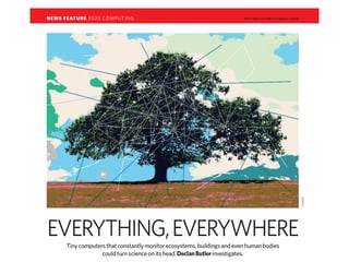 NEWS FEATURE 2020 COMPUTING                                               NATURE|Vol 440|23 March 2006




                                                                                                         J. MAGEE
EVERYTHING,EVERYWHERE
      Tiny computers that constantly monitor ecosystems, buildings and even human bodies
                   could turn science on its head. Declan Butler investigates.
 