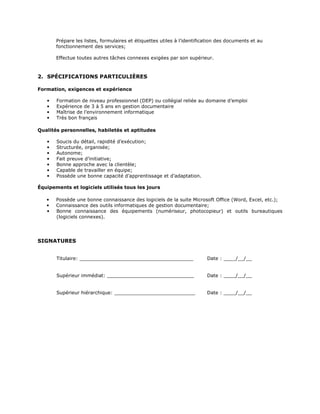 Prépare les listes, formulaires et étiquettes utiles à l’identification des documents et au
       fonctionnement des services;

       Effectue toutes autres tâches connexes exigées par son supérieur.



2. SPÉCIFICATIONS PARTICULIÈRES

Formation, exigences et expérience

   •   Formation de niveau professionnel (DEP) ou collégial reliée au domaine d’emploi
   •   Expérience de 3 à 5 ans en gestion documentaire
   •   Maîtrise de l’environnement informatique
   •   Très bon français

Qualités personnelles, habiletés et aptitudes

   •   Soucis du détail, rapidité d’exécution;
   •   Structurée, organisée;
   •   Autonome;
   •   Fait preuve d’initiative;
   •   Bonne approche avec la clientèle;
   •   Capable de travailler en équipe;
   •   Possède une bonne capacité d’apprentissage et d’adaptation.

Équipements et logiciels utilisés tous les jours

   •   Possède une bonne connaissance des logiciels de la suite Microsoft Office (Word, Excel, etc.);
   •   Connaissance des outils informatiques de gestion documentaire;
   •   Bonne connaissance des équipements (numériseur, photocopieur) et outils bureautiques
       (logiciels connexes).




SIGNATURES


       Titulaire: ______________________________________                 Date : ____/__/__


       Supérieur immédiat: _____________________________                 Date : ____/__/__


       Supérieur hiérarchique: ___________________________               Date : ____/__/__
 