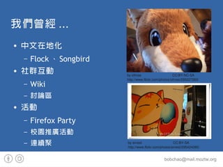 ҂ ...
   ڵػ
    C   Flock  Songbird
   Ⱥ                   by othree                     CC:BY-NC-SA
                           http://www.flickr.com/photos/othree/295227263/
    C   Wiki
    C   ӑՓ^
   
    C   Firefox Party
    C   У@ƏV
    C   Bm                by ernest                     CC:BY-SA
                           http://www.flickr.com/photos/ernest/295424285/


                                                  bobchao@mail.moztw.org
 