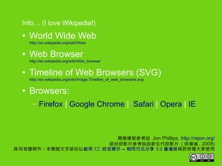 Info (I love Wikipedia!)
     World Wide Web
      http://en.wikipedia.org/wiki/Www

     Web Browser
      http://en.wikipedia.org/wiki/Web_browser

     Timeline of Web Browsers (SVG)
      http://en.wikipedia.org/wiki/Image:Timeline_of_web_browsers.svg

     Browsers:
       C   Firefox | Google Chrome | Safari | Opera | IE



                         Ӱ兢 Jon Phillips, http://rejon.org/
                       ͶӰƬͶӰƬ ( O , 2008)
⣬ֲԄ CC ʾ C ͬʽ 3.0 _lڙʹ
 