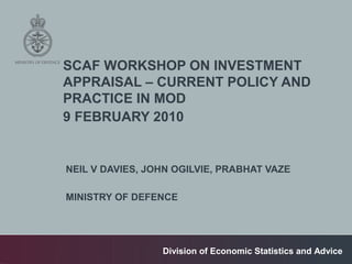 SCAF WORKSHOP ON INVESTMENT
APPRAISAL – CURRENT POLICY AND
PRACTICE IN MOD
9 FEBRUARY 2010


NEIL V DAVIES, JOHN OGILVIE, PRABHAT VAZE

MINISTRY OF DEFENCE




                 Division of Economic Statistics and Advice
 