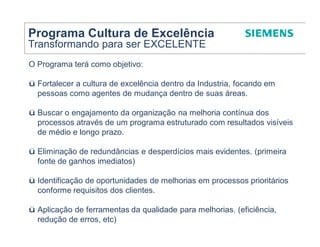 Programa Cultura de Excelência
Transformando para ser EXCELENTE
O Programa terá como objetivo:

ü Fortalecer a cultura de excelência dentro da Industria, focando em
  pessoas como agentes de mudança dentro de suas áreas.

ü Buscar o engajamento da organização na melhoria contínua dos
  processos através de um programa estruturado com resultados visíveis
  de médio e longo prazo.

ü Eliminação de redundâncias e desperdícios mais evidentes. (primeira
  fonte de ganhos imediatos)

ü Identificação de oportunidades de melhorias em processos prioritários
  conforme requisitos dos clientes.

ü Aplicação de ferramentas da qualidade para melhorias. (eficiência,
  redução de erros, etc)
 