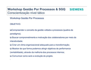 Workshop Gestão Por Processos & SGQ
Conscientização nível tático
 Workshop Gestão Por Processos

 OBJETIVO:

 üCompreender o conceito da gestão voltada a processos (quebra de
 paradigma);
 ü Buscar comprometimento e motivação dos colaboradores por meio da
 interatividade;
 ü Criar um clima organizacional adequado para a transformação;
 ü Mostrar de que forma podemos atingir objetivos de performance
 (rentabilidade), através da melhoria dos processos internos;
 ü Comunicar como será a evolução do projeto.
 .
 