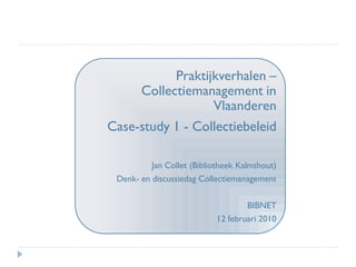 Praktijkverhalen –
     Collectiemanagement in
                  Vlaanderen
Case-study 1 - Collectiebeleid

          Jan Collet (Bibliotheek Kalmthout)
 Denk- en discussiedag Collectiemanagement


                                   BIBNET
                           12 februari 2010
 