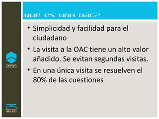Que es una OAC? Simplicidad y facilidad para el ciudadano La visita a la OAC tiene un alto valor añadido. Se evitan segundas visitas. En una única visita se resuelven el 80% de las cuestiones 